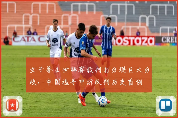 女子拳击世锦赛裁判打分现巨大分歧，中国选手申诉改判历史首例