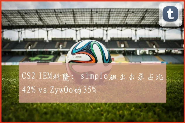 CS2 IEM科隆：s1mple狙击击杀占比42% vs ZywOo的35%
