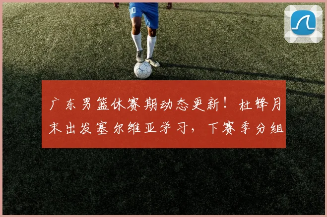 广东男篮休赛期动态更新！杜锋月末出发塞尔维亚学习，下赛季分组敲定，徐杰成为休赛期最大赢家，黄明依欲租借深圳